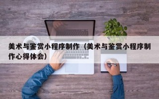 白山美术与鉴赏小程序制作（美术与鉴赏小程序制作心得体会）