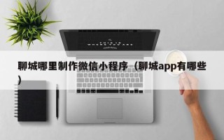 白山聊城哪里制作微信小程序（聊城app有哪些）
