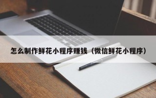 白山怎么制作鲜花小程序赚钱（微信鲜花小程序）